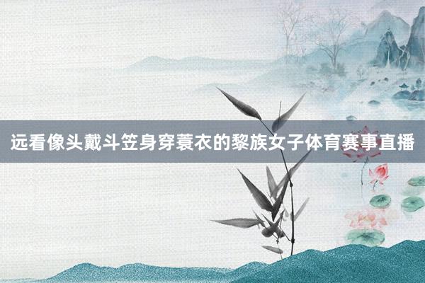 远看像头戴斗笠身穿蓑衣的黎族女子体育赛事直播