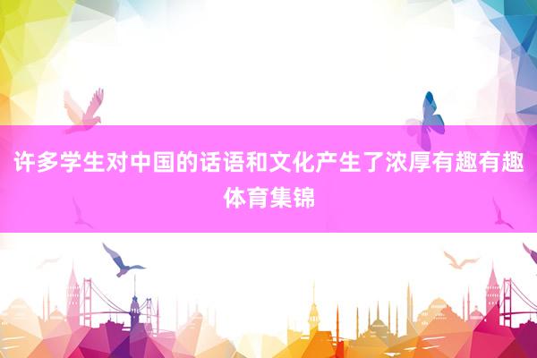 许多学生对中国的话语和文化产生了浓厚有趣有趣体育集锦