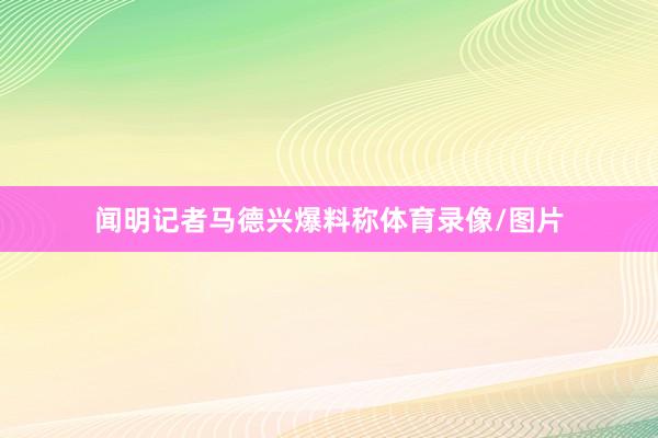 闻明记者马德兴爆料称体育录像/图片