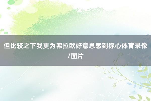 但比较之下我更为弗拉欧好意思感到称心体育录像/图片