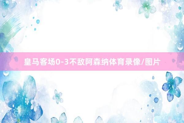 皇马客场0-3不敌阿森纳体育录像/图片