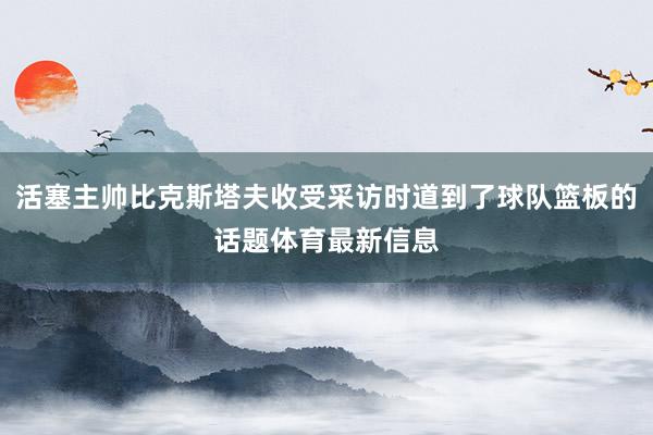 活塞主帅比克斯塔夫收受采访时道到了球队篮板的话题体育最新信息
