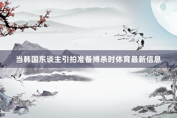 当韩国东谈主引拍准备搏杀时体育最新信息