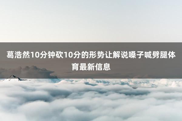 葛浩然10分钟砍10分的形势让解说嗓子喊劈腿体育最新信息