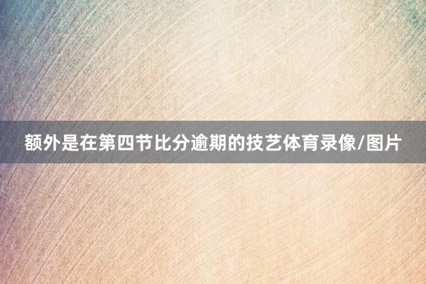 额外是在第四节比分逾期的技艺体育录像/图片
