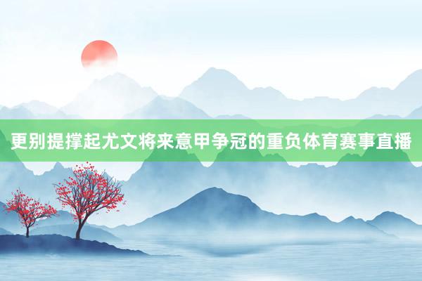 更别提撑起尤文将来意甲争冠的重负体育赛事直播