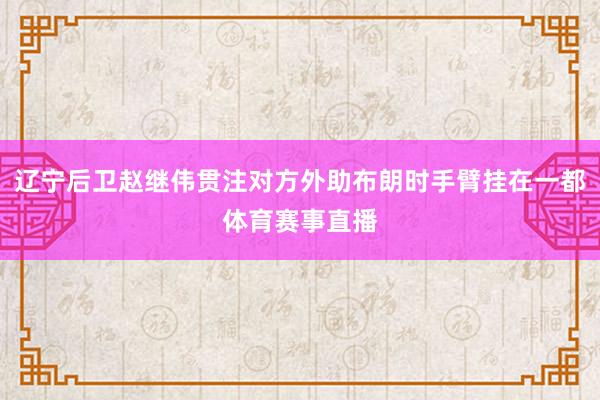 辽宁后卫赵继伟贯注对方外助布朗时手臂挂在一都体育赛事直播