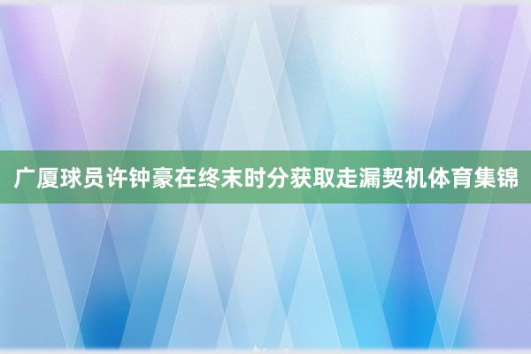 广厦球员许钟豪在终末时分获取走漏契机体育集锦