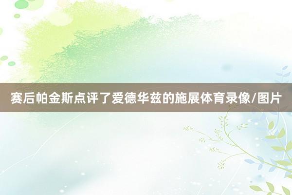 赛后帕金斯点评了爱德华兹的施展体育录像/图片
