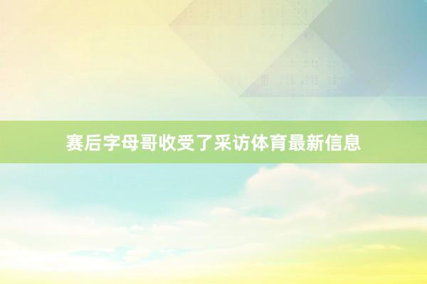 赛后字母哥收受了采访体育最新信息