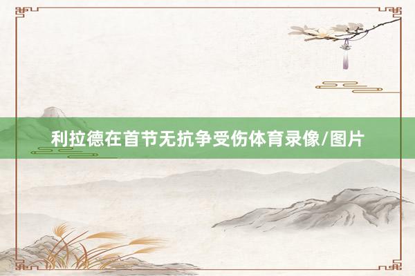 利拉德在首节无抗争受伤体育录像/图片