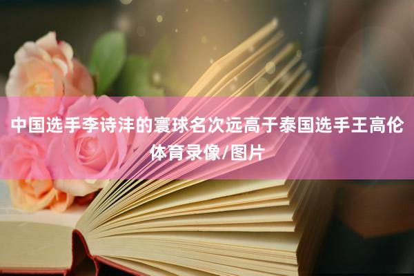 中国选手李诗沣的寰球名次远高于泰国选手王高伦体育录像/图片