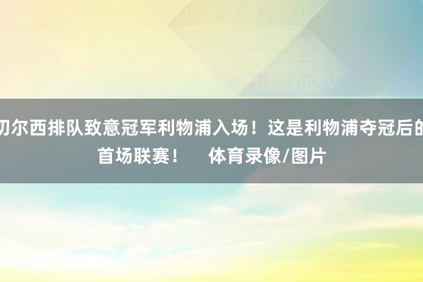 切尔西排队致意冠军利物浦入场！这是利物浦夺冠后的首场联赛！    体育录像/图片