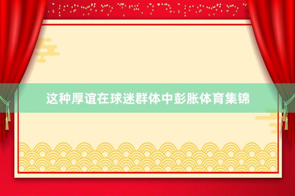 这种厚谊在球迷群体中彭胀体育集锦