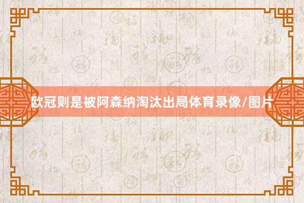 欧冠则是被阿森纳淘汰出局体育录像/图片