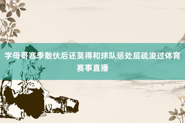 字母哥赛季散伙后还莫得和球队惩处层疏浚过体育赛事直播