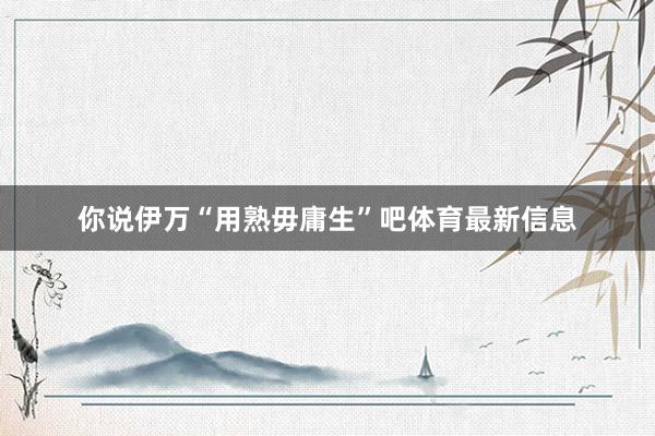 你说伊万“用熟毋庸生”吧体育最新信息
