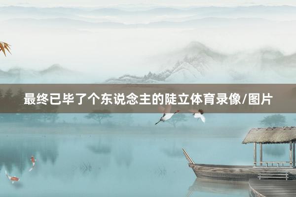 最终已毕了个东说念主的陡立体育录像/图片
