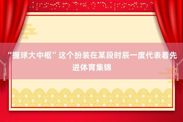 “握球大中枢”这个扮装在某段时辰一度代表着先进体育集锦