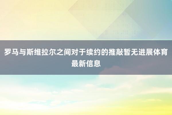 罗马与斯维拉尔之间对于续约的推敲暂无进展体育最新信息
