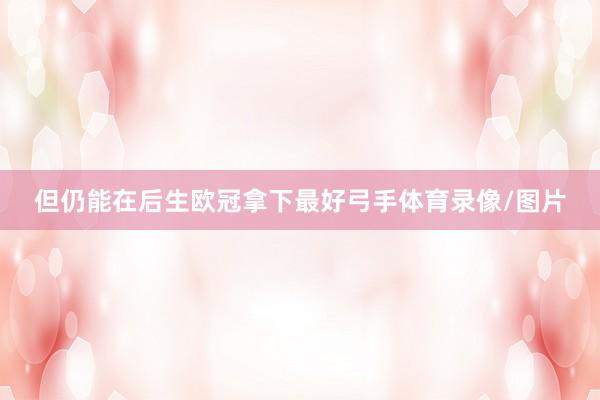 但仍能在后生欧冠拿下最好弓手体育录像/图片