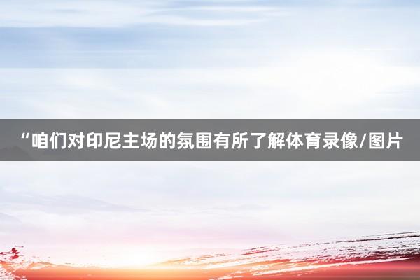 “咱们对印尼主场的氛围有所了解体育录像/图片