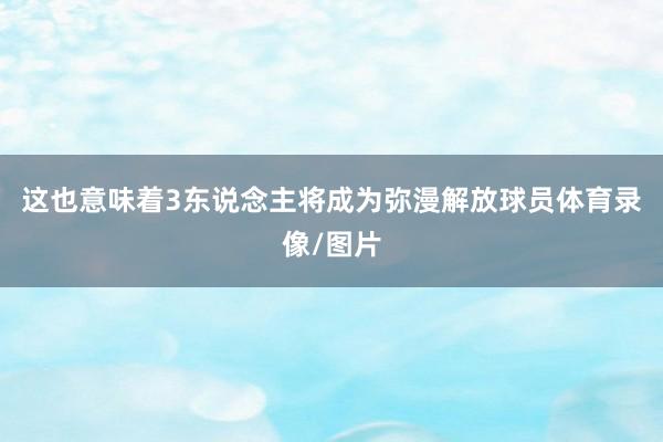 这也意味着3东说念主将成为弥漫解放球员体育录像/图片