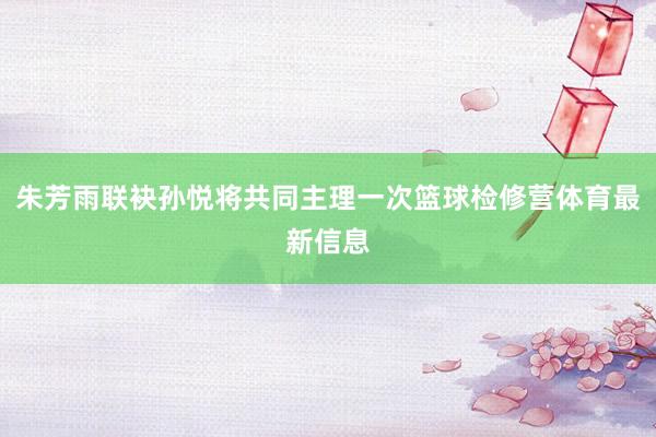 朱芳雨联袂孙悦将共同主理一次篮球检修营体育最新信息