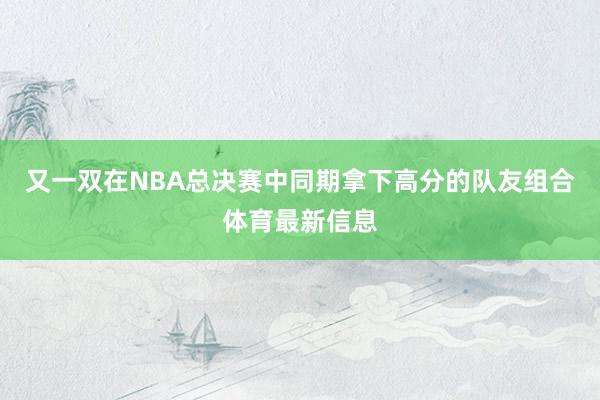 又一双在NBA总决赛中同期拿下高分的队友组合体育最新信息