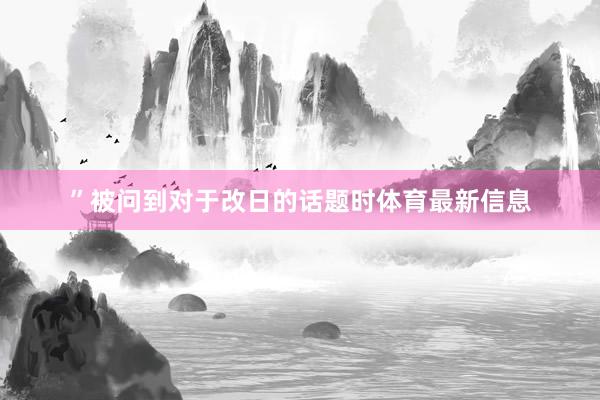 ”被问到对于改日的话题时体育最新信息