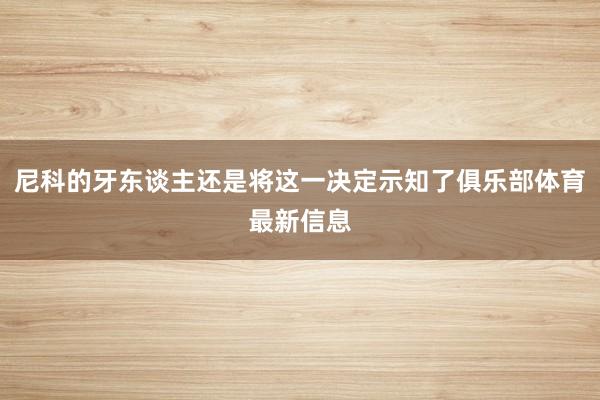 尼科的牙东谈主还是将这一决定示知了俱乐部体育最新信息