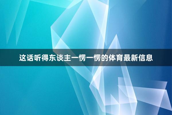 这话听得东谈主一愣一愣的体育最新信息