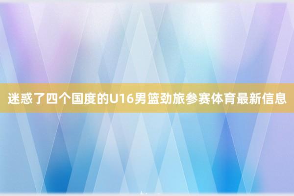 迷惑了四个国度的U16男篮劲旅参赛体育最新信息