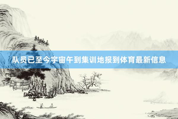 队员已至今宇宙午到集训地报到体育最新信息