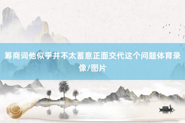 筹商词他似乎并不太蓄意正面交代这个问题体育录像/图片