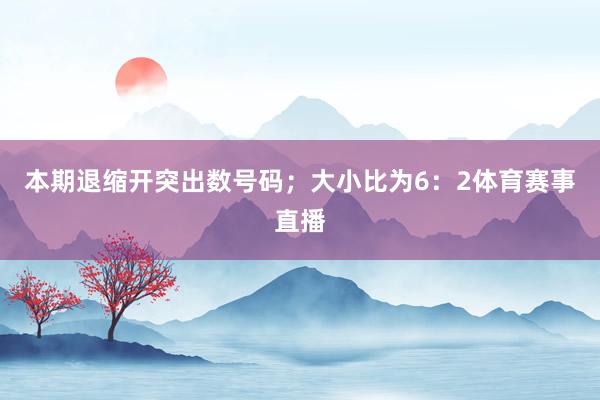 本期退缩开突出数号码；大小比为6：2体育赛事直播