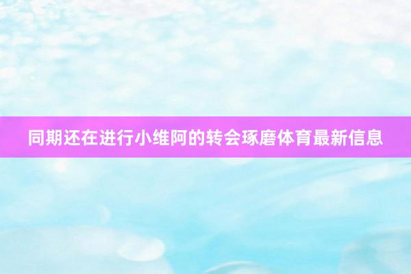 同期还在进行小维阿的转会琢磨体育最新信息