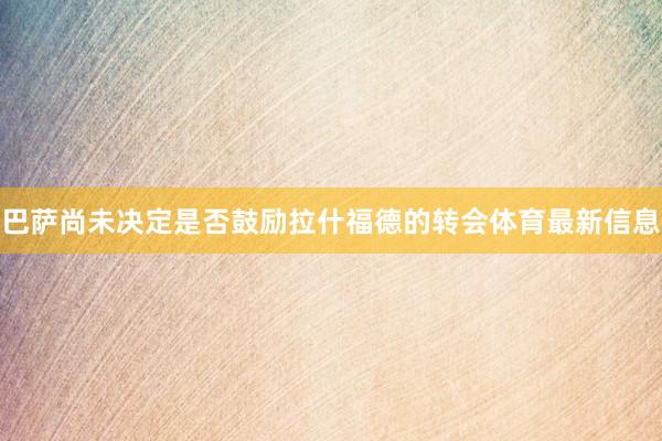 巴萨尚未决定是否鼓励拉什福德的转会体育最新信息