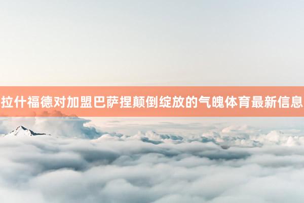 拉什福德对加盟巴萨捏颠倒绽放的气魄体育最新信息