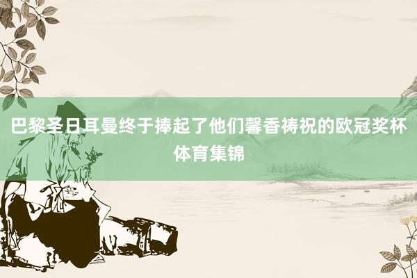 巴黎圣日耳曼终于捧起了他们馨香祷祝的欧冠奖杯体育集锦