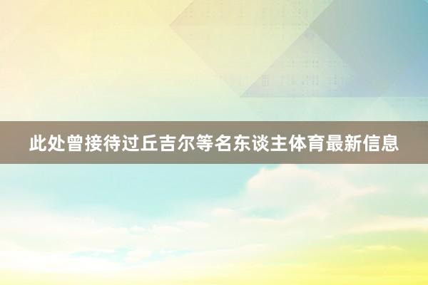 此处曾接待过丘吉尔等名东谈主体育最新信息