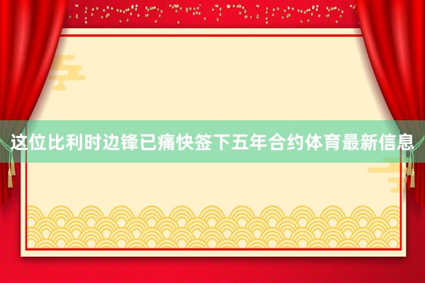 这位比利时边锋已痛快签下五年合约体育最新信息