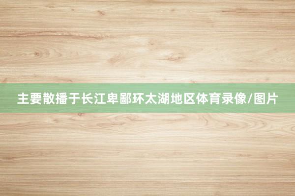 主要散播于长江卑鄙环太湖地区体育录像/图片