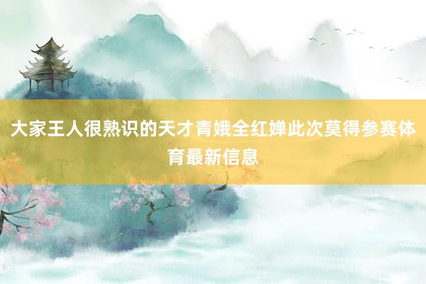 大家王人很熟识的天才青娥全红婵此次莫得参赛体育最新信息