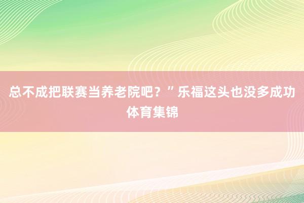 总不成把联赛当养老院吧？”乐福这头也没多成功体育集锦