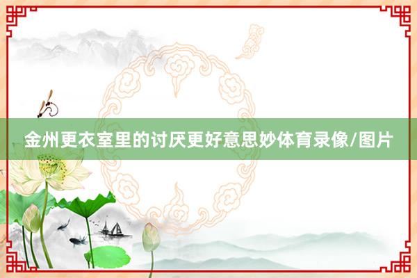金州更衣室里的讨厌更好意思妙体育录像/图片