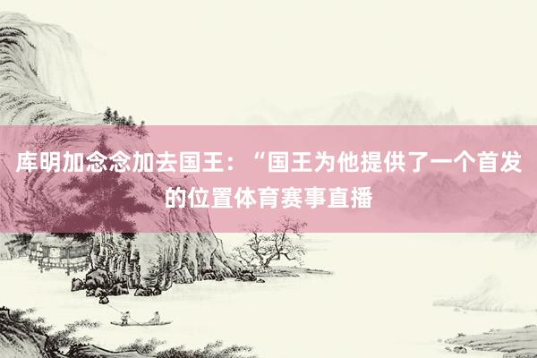 库明加念念加去国王：“国王为他提供了一个首发的位置体育赛事直播