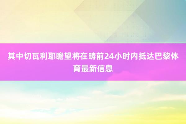 其中切瓦利耶瞻望将在畴前24小时内抵达巴黎体育最新信息