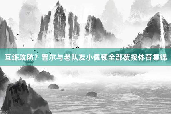 互练攻防？普尔与老队友小佩顿全部覆按体育集锦