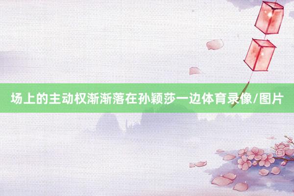 场上的主动权渐渐落在孙颖莎一边体育录像/图片